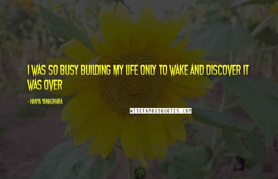 Hanya Yanagihara Quotes: I was so busy building my life only to wake and discover it was over