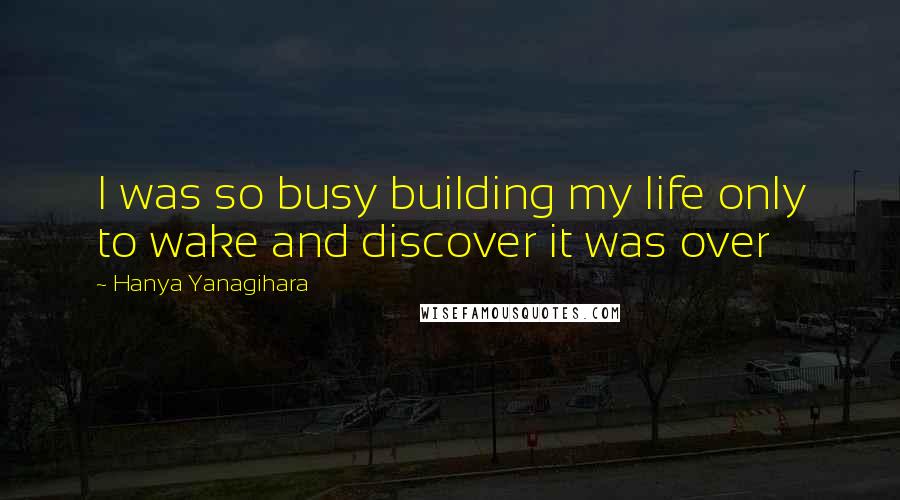 Hanya Yanagihara Quotes: I was so busy building my life only to wake and discover it was over