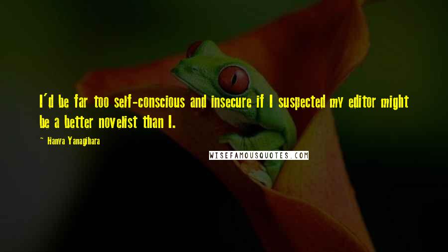 Hanya Yanagihara Quotes: I'd be far too self-conscious and insecure if I suspected my editor might be a better novelist than I.
