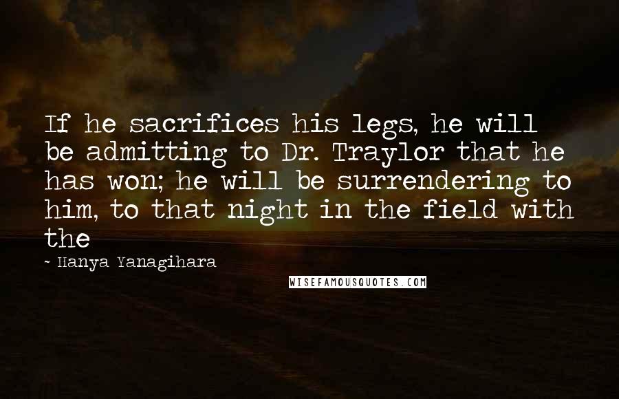 Hanya Yanagihara Quotes: If he sacrifices his legs, he will be admitting to Dr. Traylor that he has won; he will be surrendering to him, to that night in the field with the