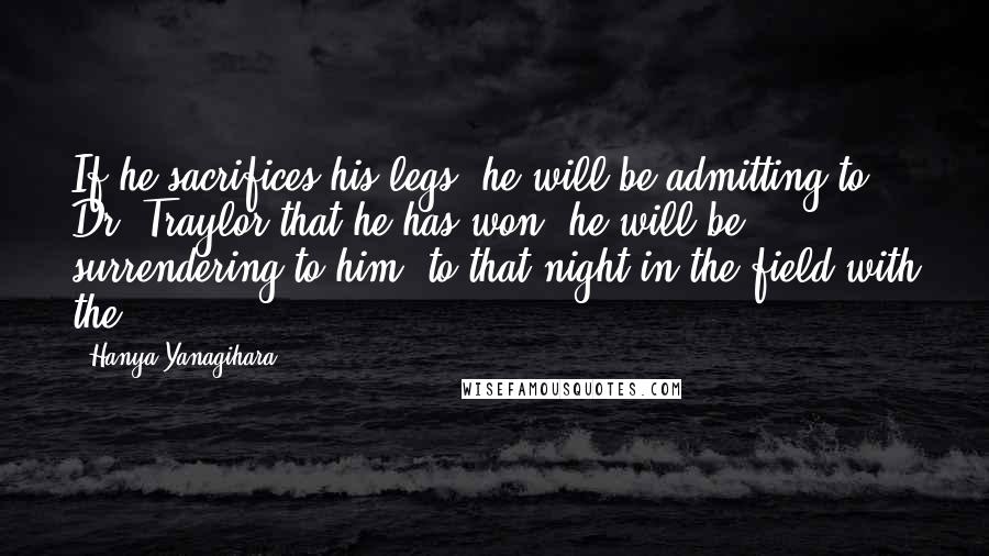 Hanya Yanagihara Quotes: If he sacrifices his legs, he will be admitting to Dr. Traylor that he has won; he will be surrendering to him, to that night in the field with the