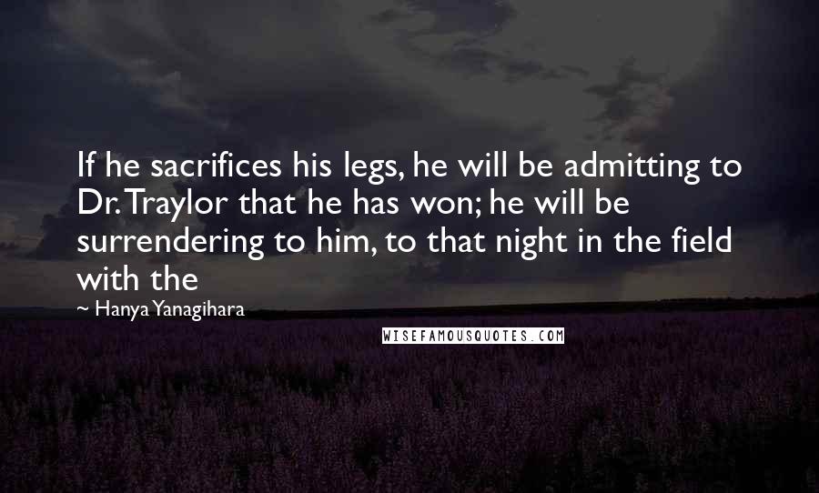 Hanya Yanagihara Quotes: If he sacrifices his legs, he will be admitting to Dr. Traylor that he has won; he will be surrendering to him, to that night in the field with the