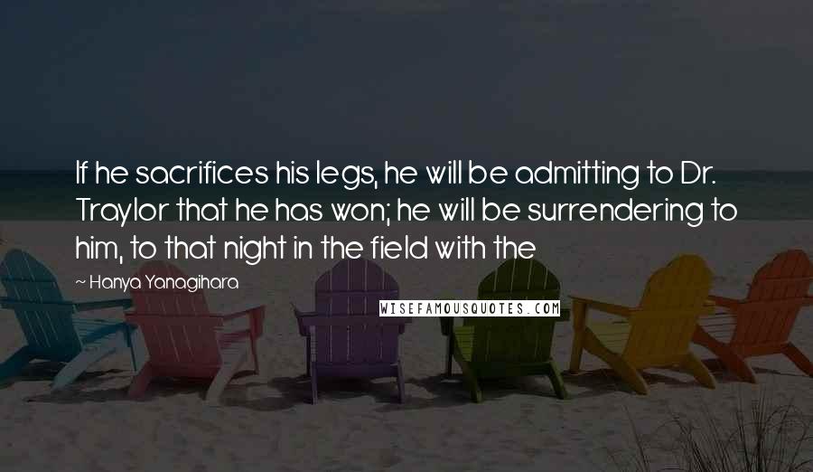 Hanya Yanagihara Quotes: If he sacrifices his legs, he will be admitting to Dr. Traylor that he has won; he will be surrendering to him, to that night in the field with the