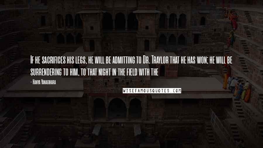Hanya Yanagihara Quotes: If he sacrifices his legs, he will be admitting to Dr. Traylor that he has won; he will be surrendering to him, to that night in the field with the