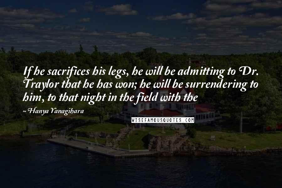 Hanya Yanagihara Quotes: If he sacrifices his legs, he will be admitting to Dr. Traylor that he has won; he will be surrendering to him, to that night in the field with the