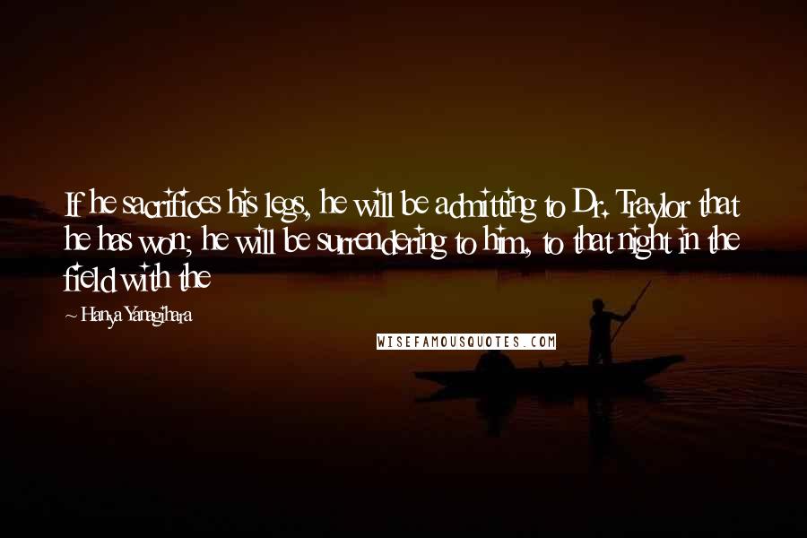 Hanya Yanagihara Quotes: If he sacrifices his legs, he will be admitting to Dr. Traylor that he has won; he will be surrendering to him, to that night in the field with the