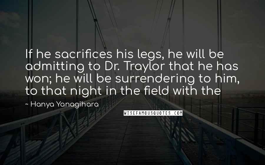 Hanya Yanagihara Quotes: If he sacrifices his legs, he will be admitting to Dr. Traylor that he has won; he will be surrendering to him, to that night in the field with the