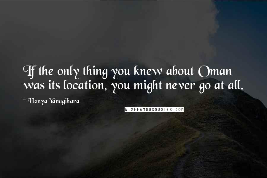 Hanya Yanagihara Quotes: If the only thing you knew about Oman was its location, you might never go at all.