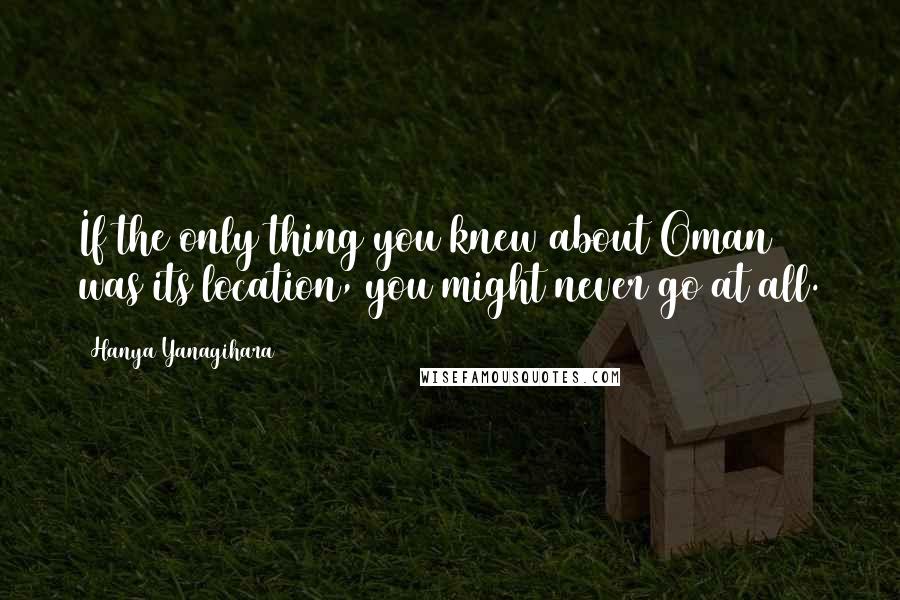 Hanya Yanagihara Quotes: If the only thing you knew about Oman was its location, you might never go at all.