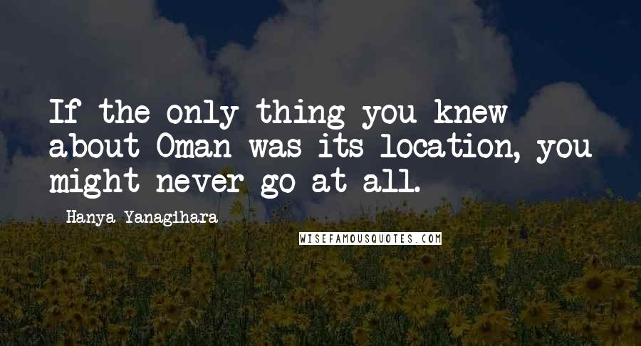 Hanya Yanagihara Quotes: If the only thing you knew about Oman was its location, you might never go at all.