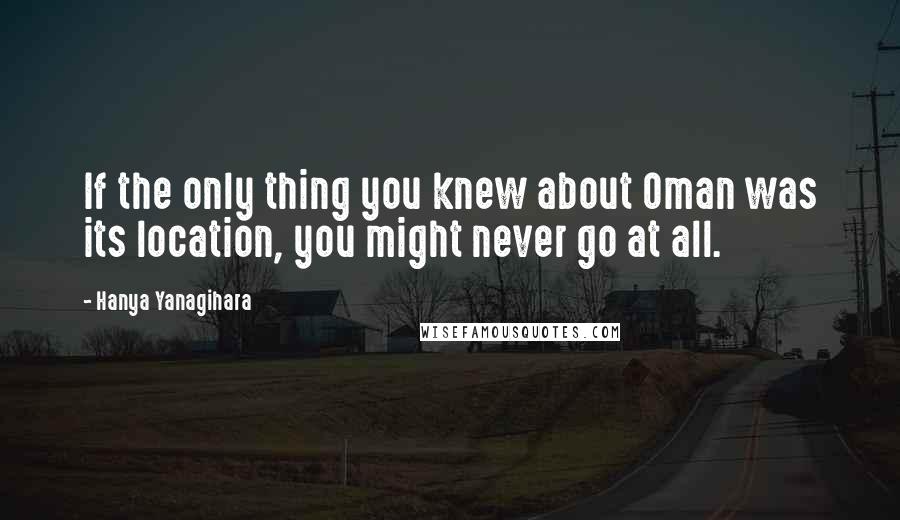 Hanya Yanagihara Quotes: If the only thing you knew about Oman was its location, you might never go at all.