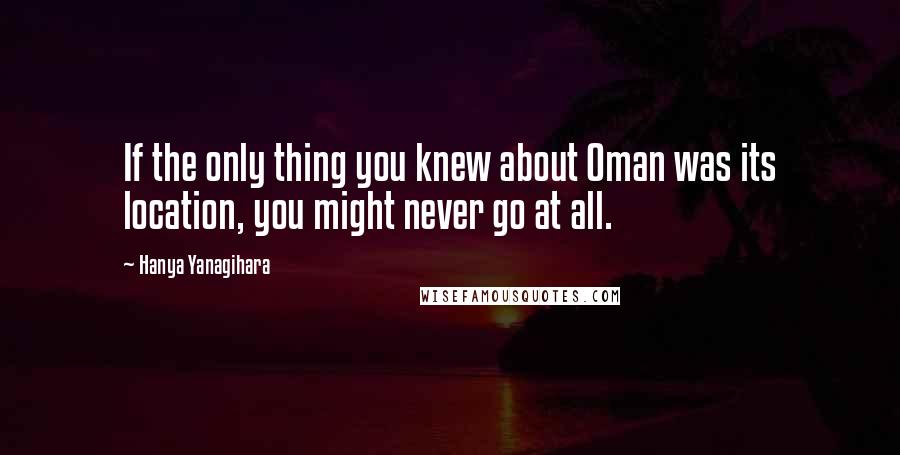 Hanya Yanagihara Quotes: If the only thing you knew about Oman was its location, you might never go at all.
