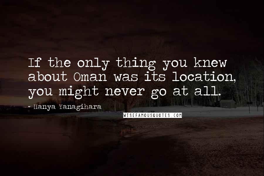 Hanya Yanagihara Quotes: If the only thing you knew about Oman was its location, you might never go at all.