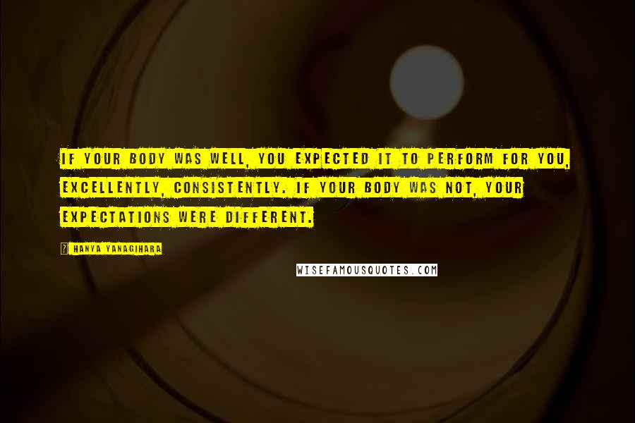 Hanya Yanagihara Quotes: If your body was well, you expected it to perform for you, excellently, consistently. If your body was not, your expectations were different.