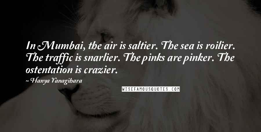 Hanya Yanagihara Quotes: In Mumbai, the air is saltier. The sea is roilier. The traffic is snarlier. The pinks are pinker. The ostentation is crazier.