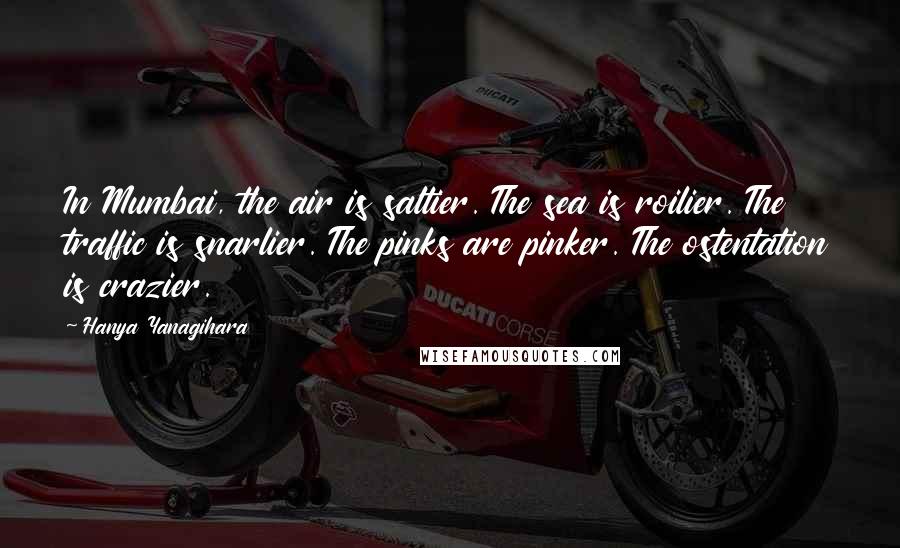 Hanya Yanagihara Quotes: In Mumbai, the air is saltier. The sea is roilier. The traffic is snarlier. The pinks are pinker. The ostentation is crazier.