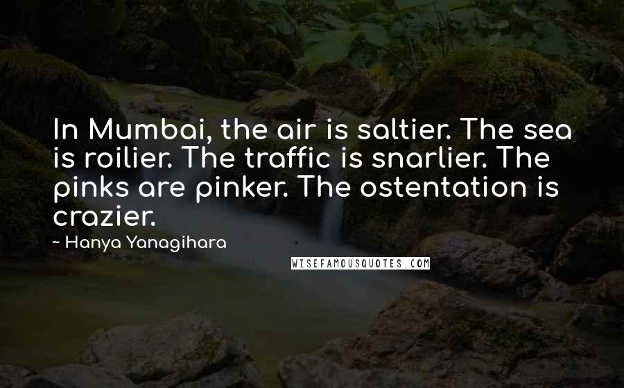 Hanya Yanagihara Quotes: In Mumbai, the air is saltier. The sea is roilier. The traffic is snarlier. The pinks are pinker. The ostentation is crazier.