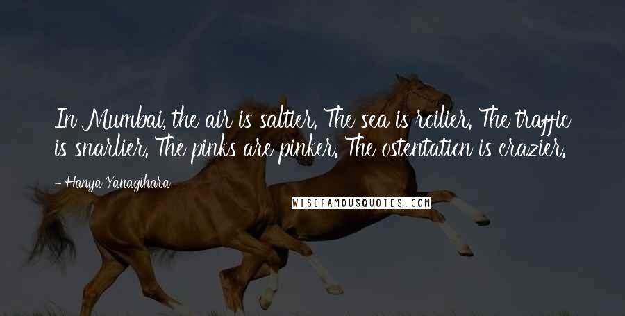 Hanya Yanagihara Quotes: In Mumbai, the air is saltier. The sea is roilier. The traffic is snarlier. The pinks are pinker. The ostentation is crazier.
