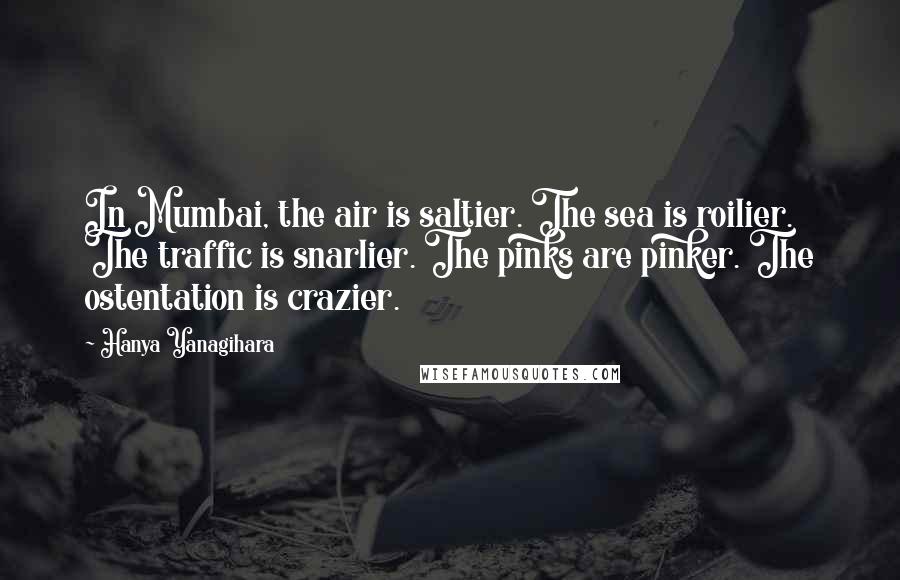 Hanya Yanagihara Quotes: In Mumbai, the air is saltier. The sea is roilier. The traffic is snarlier. The pinks are pinker. The ostentation is crazier.