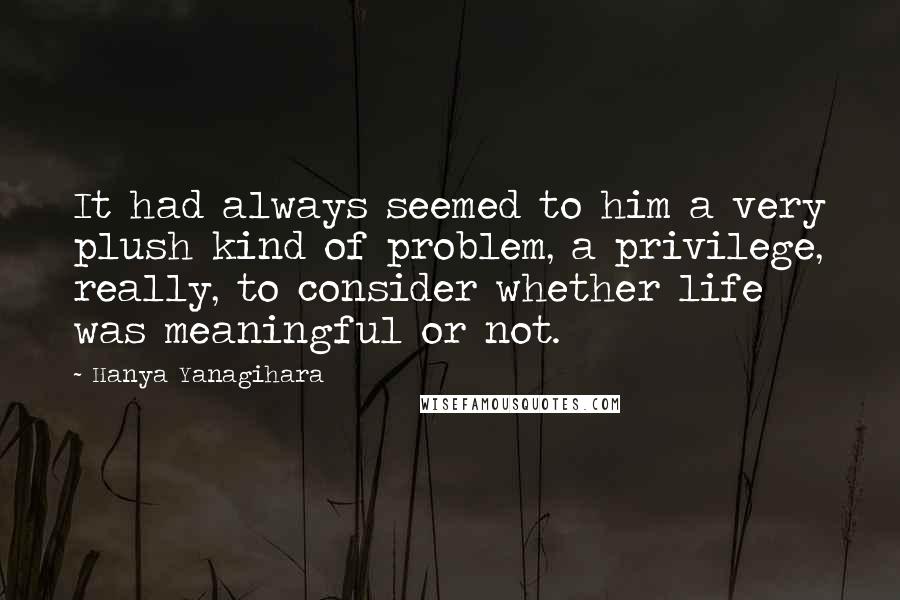Hanya Yanagihara Quotes: It had always seemed to him a very plush kind of problem, a privilege, really, to consider whether life was meaningful or not.