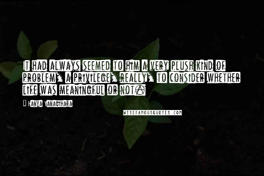 Hanya Yanagihara Quotes: It had always seemed to him a very plush kind of problem, a privilege, really, to consider whether life was meaningful or not.