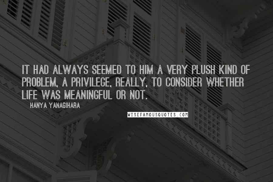 Hanya Yanagihara Quotes: It had always seemed to him a very plush kind of problem, a privilege, really, to consider whether life was meaningful or not.