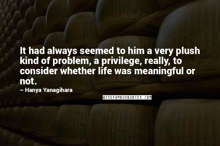 Hanya Yanagihara Quotes: It had always seemed to him a very plush kind of problem, a privilege, really, to consider whether life was meaningful or not.