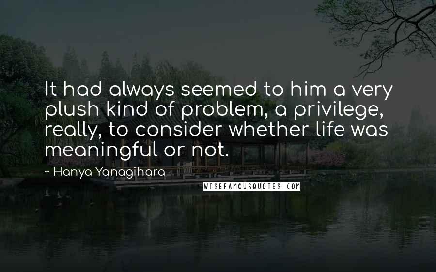Hanya Yanagihara Quotes: It had always seemed to him a very plush kind of problem, a privilege, really, to consider whether life was meaningful or not.