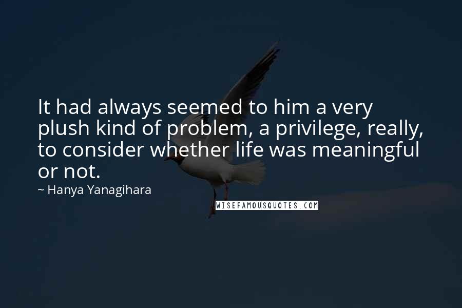 Hanya Yanagihara Quotes: It had always seemed to him a very plush kind of problem, a privilege, really, to consider whether life was meaningful or not.