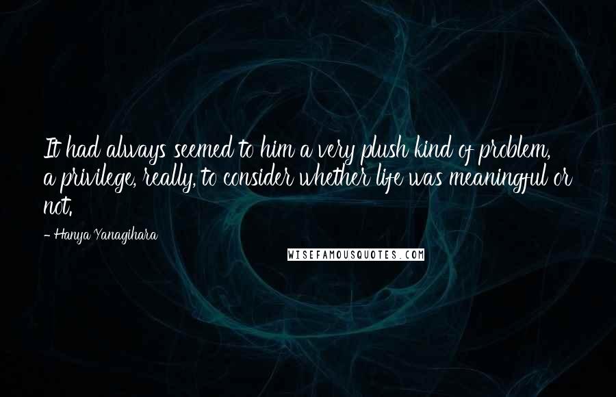 Hanya Yanagihara Quotes: It had always seemed to him a very plush kind of problem, a privilege, really, to consider whether life was meaningful or not.
