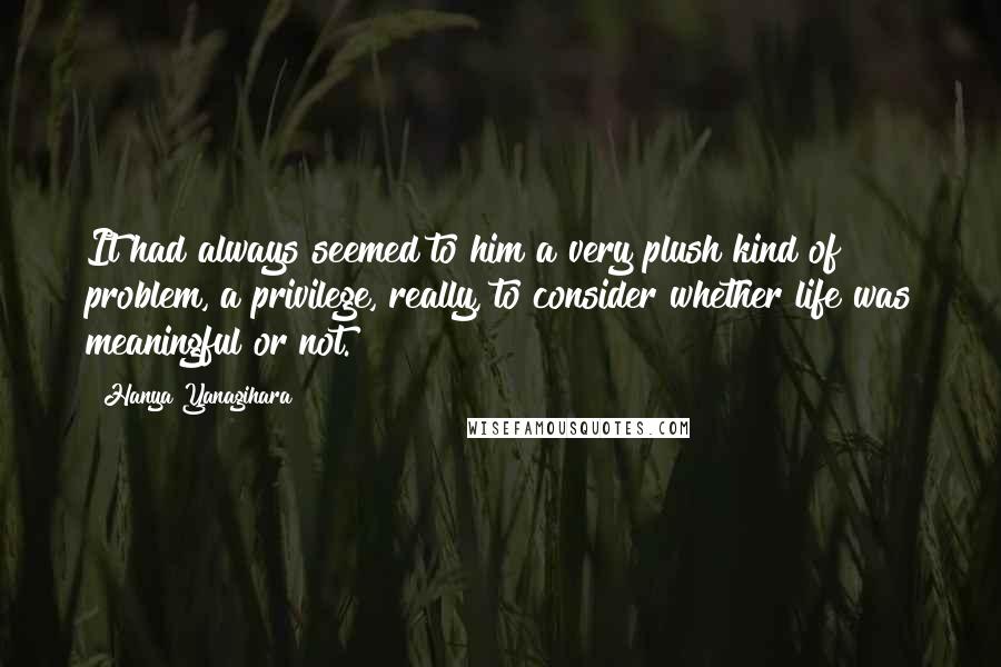 Hanya Yanagihara Quotes: It had always seemed to him a very plush kind of problem, a privilege, really, to consider whether life was meaningful or not.