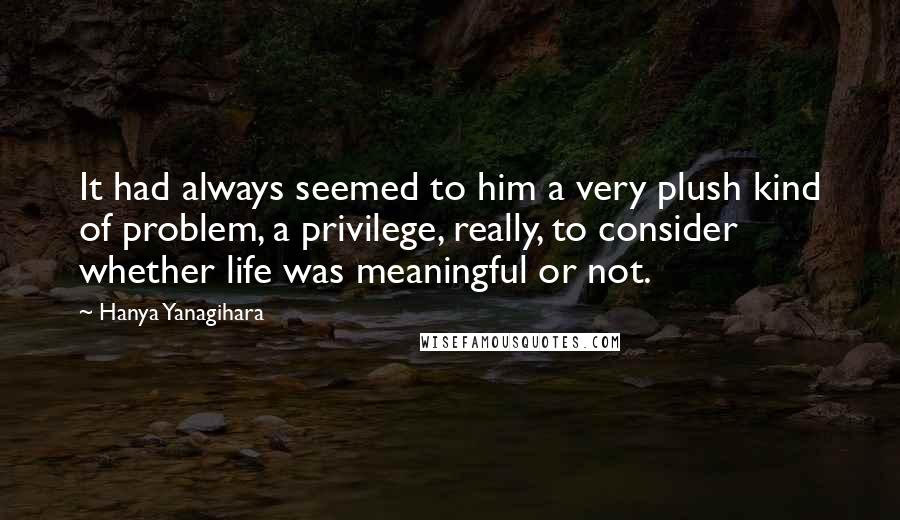 Hanya Yanagihara Quotes: It had always seemed to him a very plush kind of problem, a privilege, really, to consider whether life was meaningful or not.