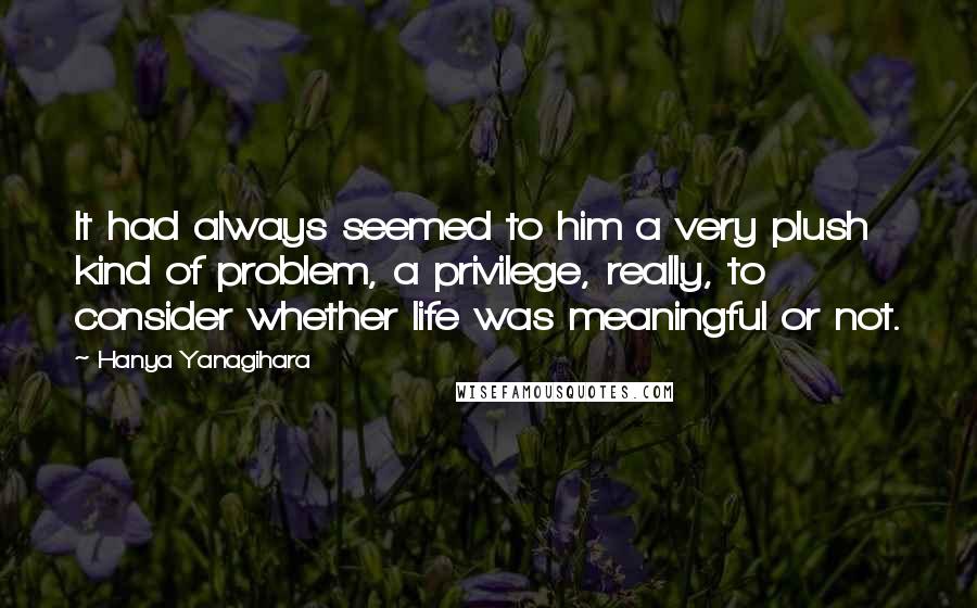 Hanya Yanagihara Quotes: It had always seemed to him a very plush kind of problem, a privilege, really, to consider whether life was meaningful or not.