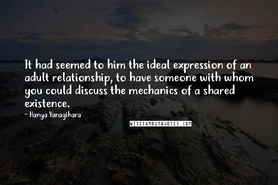 Hanya Yanagihara Quotes: It had seemed to him the ideal expression of an adult relationship, to have someone with whom you could discuss the mechanics of a shared existence.