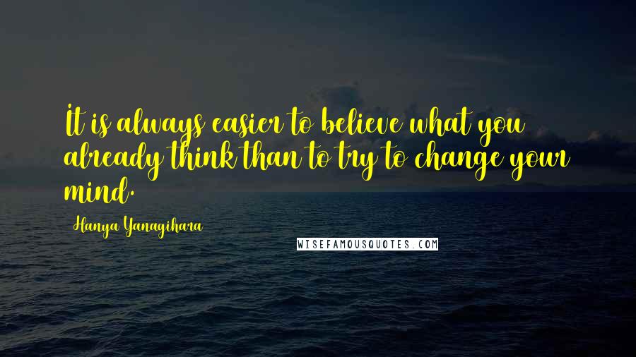 Hanya Yanagihara Quotes: It is always easier to believe what you already think than to try to change your mind.