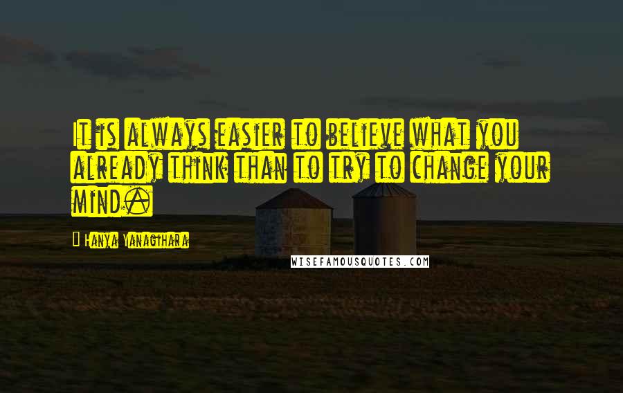 Hanya Yanagihara Quotes: It is always easier to believe what you already think than to try to change your mind.