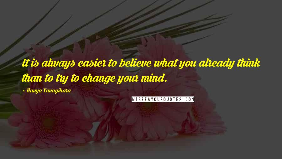 Hanya Yanagihara Quotes: It is always easier to believe what you already think than to try to change your mind.