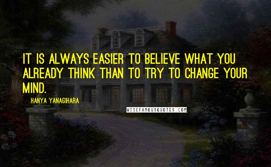Hanya Yanagihara Quotes: It is always easier to believe what you already think than to try to change your mind.