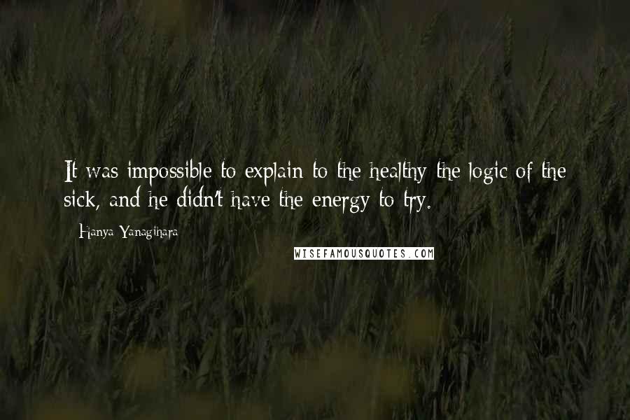 Hanya Yanagihara Quotes: It was impossible to explain to the healthy the logic of the sick, and he didn't have the energy to try.