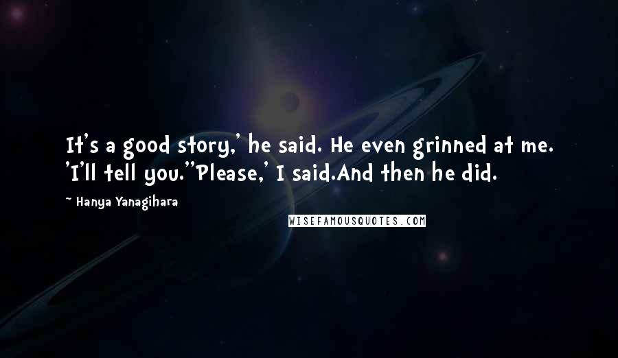 Hanya Yanagihara Quotes: It's a good story,' he said. He even grinned at me. 'I'll tell you.''Please,' I said.And then he did.