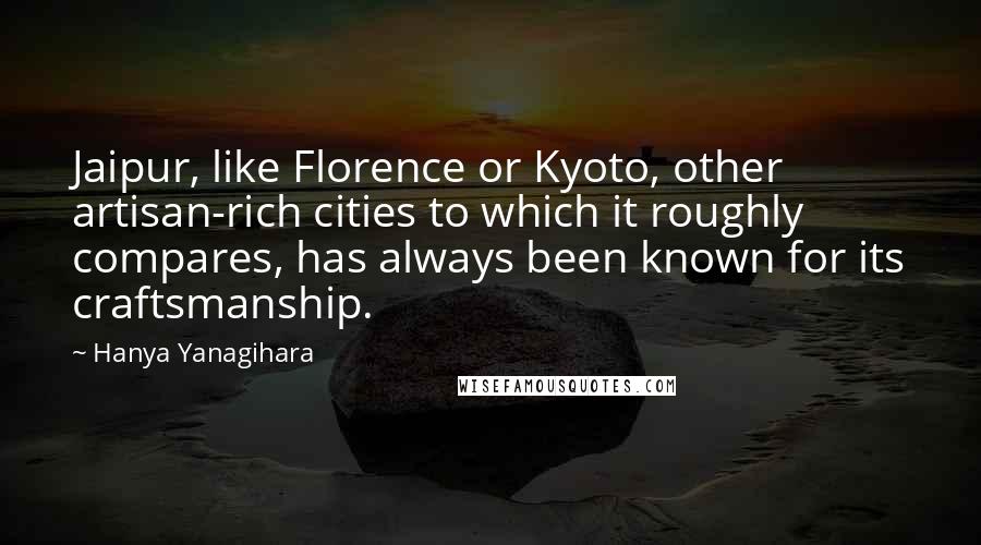 Hanya Yanagihara Quotes: Jaipur, like Florence or Kyoto, other artisan-rich cities to which it roughly compares, has always been known for its craftsmanship.