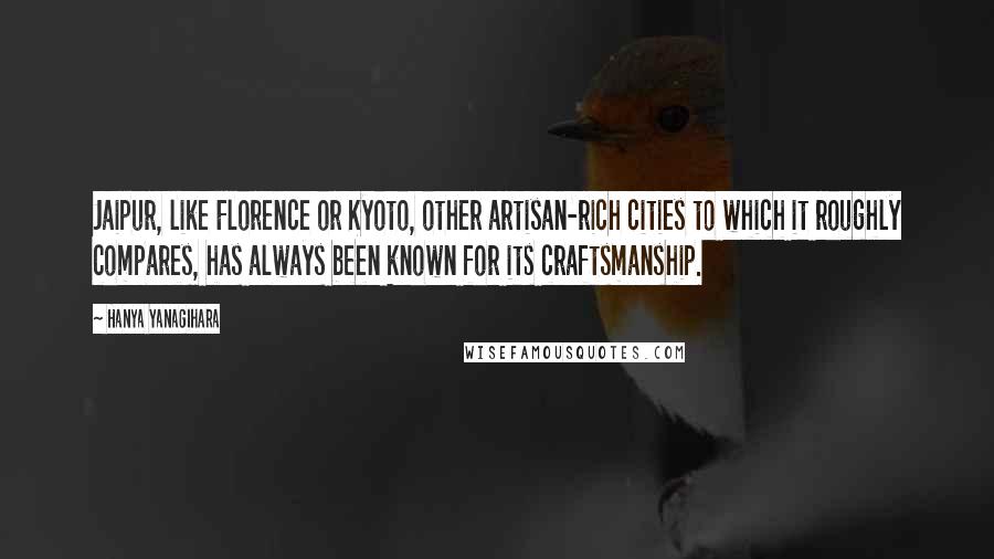 Hanya Yanagihara Quotes: Jaipur, like Florence or Kyoto, other artisan-rich cities to which it roughly compares, has always been known for its craftsmanship.