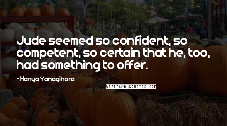 Hanya Yanagihara Quotes: Jude seemed so confident, so competent, so certain that he, too, had something to offer.