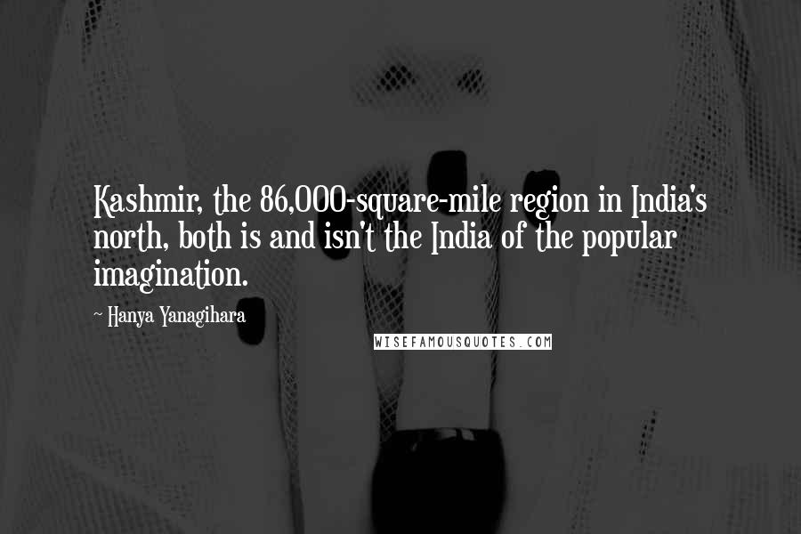 Hanya Yanagihara Quotes: Kashmir, the 86,000-square-mile region in India's north, both is and isn't the India of the popular imagination.