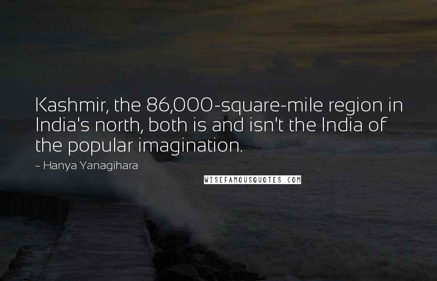Hanya Yanagihara Quotes: Kashmir, the 86,000-square-mile region in India's north, both is and isn't the India of the popular imagination.
