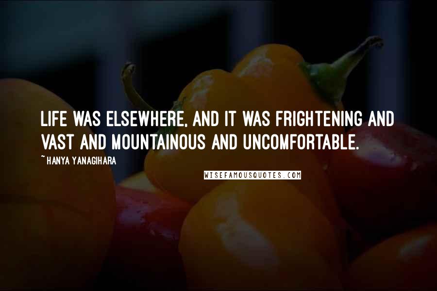 Hanya Yanagihara Quotes: Life was elsewhere, and it was frightening and vast and mountainous and uncomfortable.