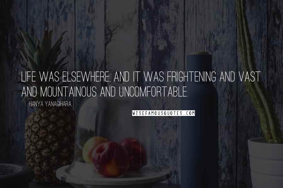 Hanya Yanagihara Quotes: Life was elsewhere, and it was frightening and vast and mountainous and uncomfortable.