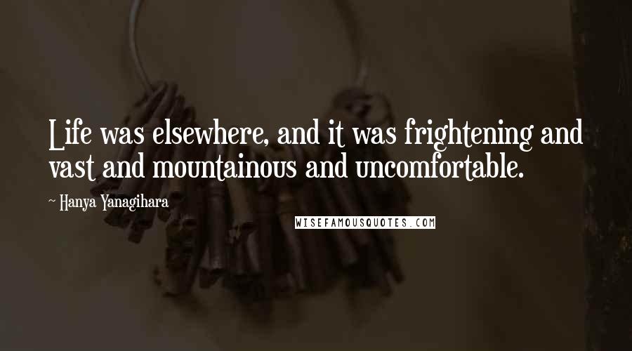 Hanya Yanagihara Quotes: Life was elsewhere, and it was frightening and vast and mountainous and uncomfortable.