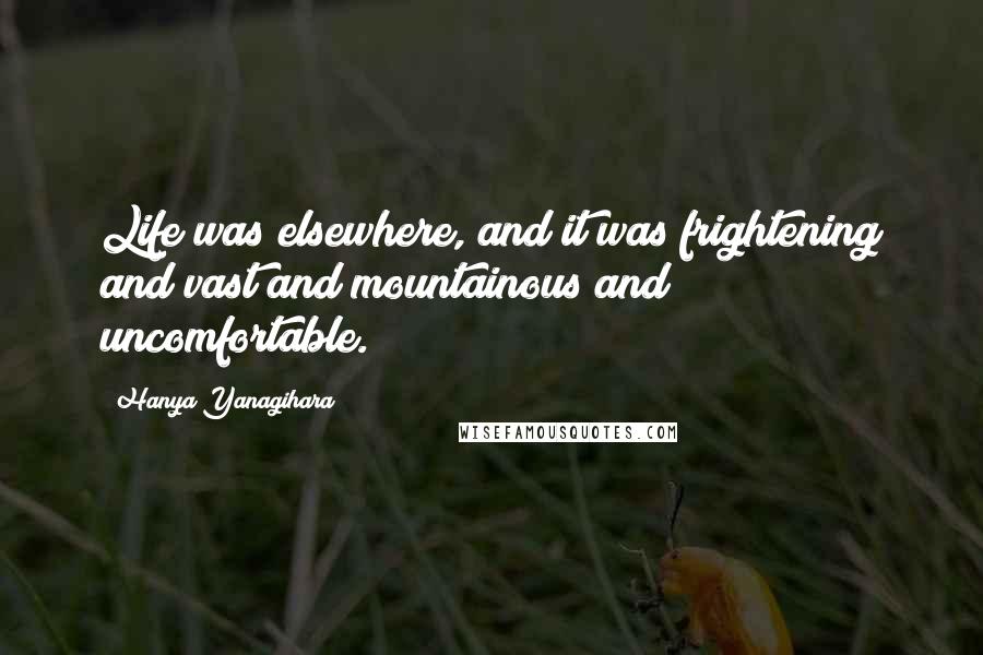 Hanya Yanagihara Quotes: Life was elsewhere, and it was frightening and vast and mountainous and uncomfortable.