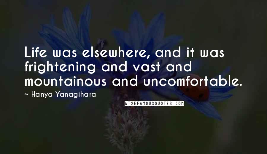 Hanya Yanagihara Quotes: Life was elsewhere, and it was frightening and vast and mountainous and uncomfortable.